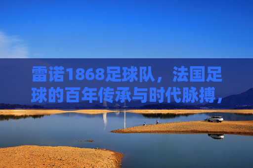雷诺1868足球队,法国足球的百年传承与时代脉搏,雷诺1868足球队,法国足球的百年传承与时代脉搏