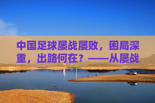 中国足球屡战屡败，困局深重，出路何在？——从屡战屡败看中国足球的深层困境与破局路径，中国足球屡战屡败，困局深重，出路何在？——从屡战屡败看中国足球的深层困境与破局路径