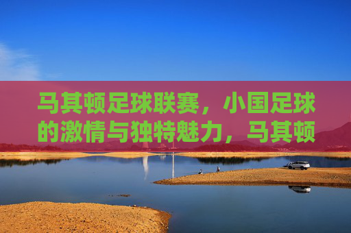马其顿足球联赛，小国足球的激情与独特魅力，马其顿足球联赛，小国足球的激情与独特魅力