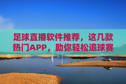 足球直播软件推荐，这几款热门APP，助你轻松追球赛，告别卡顿与内容缺失，热门足球直播APP推荐，这几款热门软件，助你流畅追球赛，告别卡顿与内容缺失