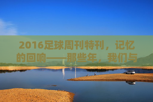 2016足球周刊特刊，记忆的回响——那些年，我们与足球周刊共赴的足球盛宴，2016足球周刊特刊，记忆的回响——那些年，我们与足球周刊共赴的足球盛宴
