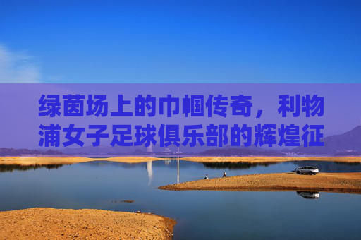 绿茵场上的巾帼传奇,利物浦女子足球俱乐部的辉煌征程,绿茵场上的巾帼传奇,利物浦女子足球俱乐部的辉煌征程