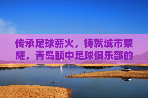 传承足球薪火,铸就城市荣耀,青岛颐中足球俱乐部的百年征程与时代担当,传承足球薪火,铸就城市荣耀,青岛颐中足球俱乐部的百年征程与时代担当