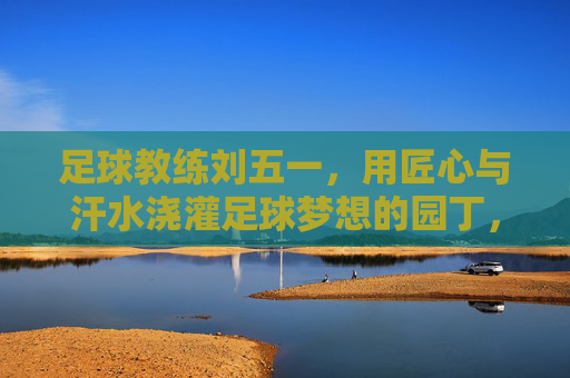 足球教练刘五一,用匠心与汗水浇灌足球梦想的园丁,足球教练刘五一,用匠心与汗水浇灌足球梦想的园丁