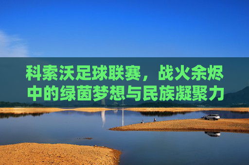 科索沃足球联赛,战火余烬中的绿茵梦想与民族凝聚力的见证,科索沃足球联赛,战火余烬中的绿茵梦想与民族凝聚力的见证