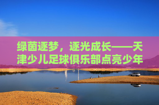绿茵逐梦，逐光成长——天津少儿足球俱乐部点亮少年足球之路