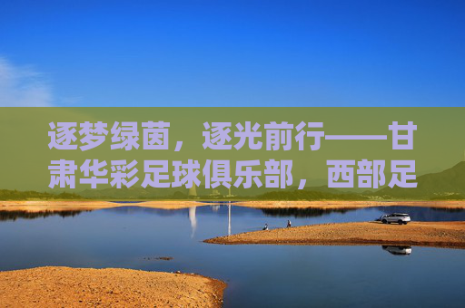 逐梦绿茵，逐光前行——甘肃华彩足球俱乐部，西部足球的活力引擎与时代答卷，逐梦绿茵，逐光前行——甘肃华彩足球俱乐部，西部足球的活力引擎与时代答卷