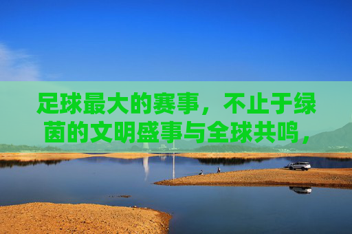 足球最大的赛事，不止于绿茵的文明盛事与全球共鸣，足球最大的赛事，不止于绿茵的文明盛事与全球共鸣