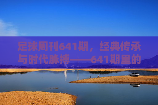 足球周刊641期,经典传承与时代脉搏——641期里的足球记忆与未来图景,足球周刊641期,经典传承与时代脉搏——641期里的足球记忆与未来图景