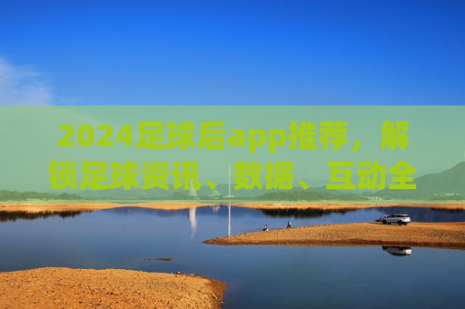 2024足球后app推荐，解锁足球资讯、数据、互动全体验，追球更过瘾！2024足球后app推荐，解锁足球资讯、数据、互动全体验，追球更过瘾