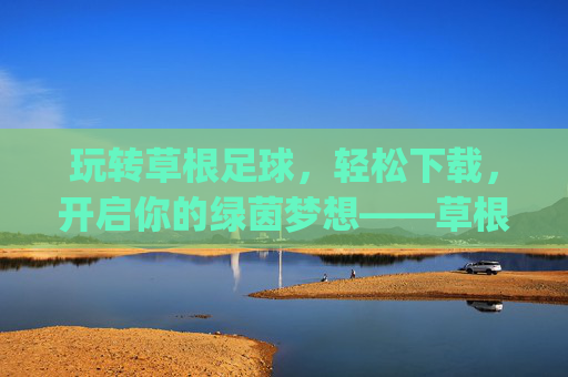玩转草根足球,轻松下载,开启你的绿茵梦想——草根足球app下载指南,玩转草根足球,轻松下载,开启你的绿茵梦想——草根足球app下载指南