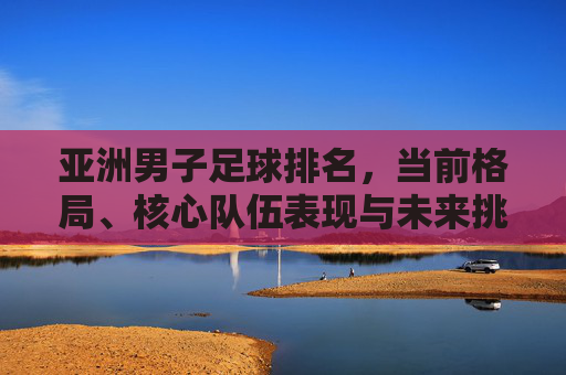 亚洲男子足球排名,当前格局、核心队伍表现与未来挑战分析,亚洲男子足球排名,当前格局、核心队伍表现及未来挑战分析