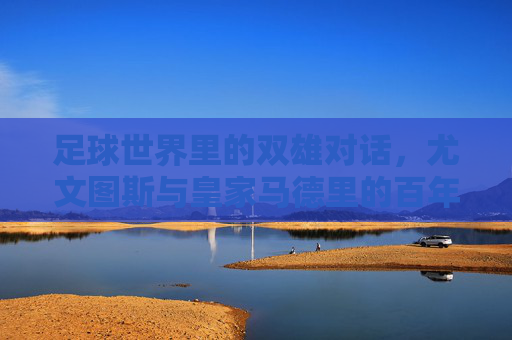 足球世界里的双雄对话，尤文图斯与皇家马德里的百年传承与竞技对抗，足球世界里的双雄对话，尤文图斯与皇家马德里的百年传承与竞技对抗