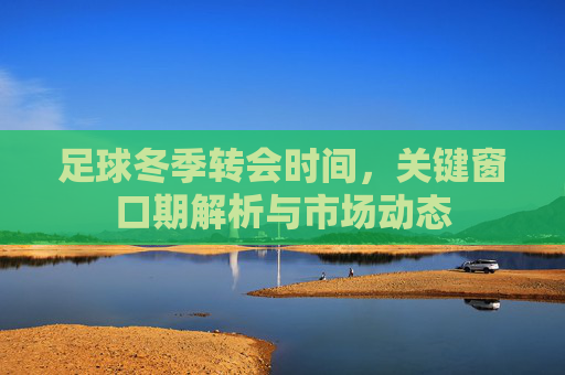 足球冬季转会时间,关键窗口期解析与市场动态