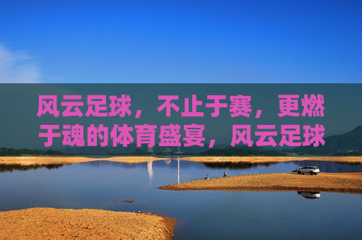 风云足球,不止于赛,更燃于魂的体育盛宴,风云足球,不止于赛,更燃于魂的体育盛宴