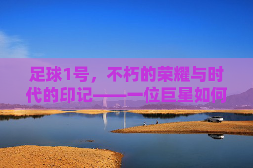足球1号,不朽的荣耀与时代的印记——一位巨星如何定义足球的巅峰与永恒