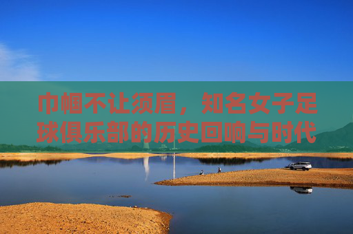 巾帼不让须眉,知名女子足球俱乐部的历史回响与时代荣光,巾帼不让须眉,知名女子足球俱乐部的历史回响与时代荣光