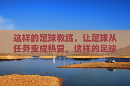 这样的足球教练,让足球从任务变成热爱,这样的足球教练,让足球从任务变成热爱