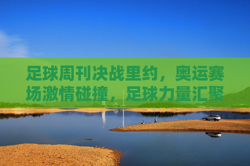 足球周刊决战里约，奥运赛场激情碰撞，足球力量汇聚南美热浪，足球周刊决战里约，奥运赛场激情碰撞，足球力量汇聚南美热浪