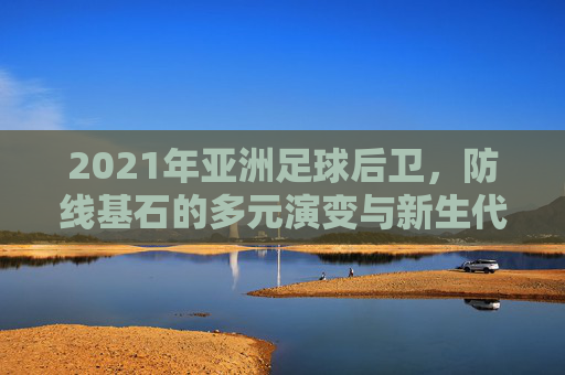 2021年亚洲足球后卫,防线基石的多元演变与新生代冲击,2021年亚洲足球后卫,防线基石的多元演变与新生代冲击