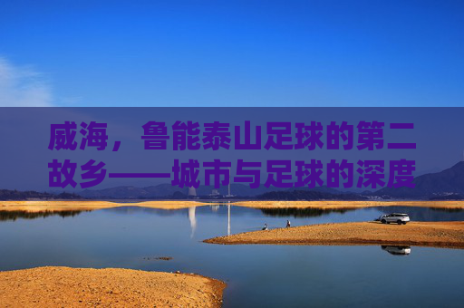 威海,鲁能泰山足球的第二故乡——城市与足球的深度共鸣与共同成长,威海,鲁能泰山足球的第二故乡——城市与足球的深度共鸣与共同成长