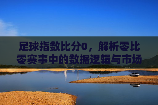 足球指数比分0，解析零比零赛事中的数据逻辑与市场反应，足球指数比分0，零比零赛事的数据逻辑与市场反应解析