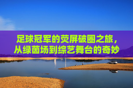 足球冠军的荧屏破圈之旅,从绿茵场到综艺舞台的奇妙转换,足球冠军的荧屏破圈之旅,从绿茵场到综艺舞台的奇妙转换