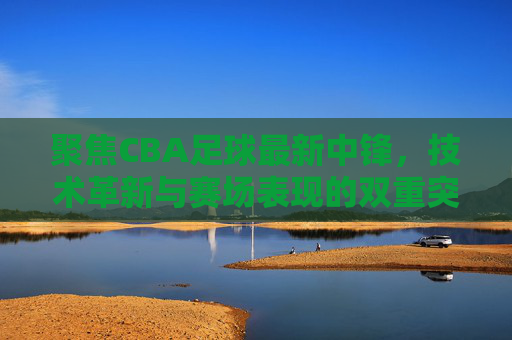聚焦CBA足球最新中锋,技术革新与赛场表现的双重突破,CBA最新中锋,技术革新与赛场表现的双重突破