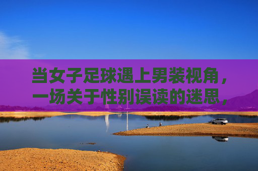 当女子足球遇上男装视角，一场关于性别误读的迷思，当女子足球遇上男装视角，一场关于性别误读的迷思