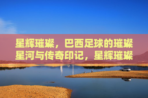 星辉璀璨，巴西足球的璀璨星河与传奇印记，星辉璀璨，巴西足球的璀璨星河与传奇印记