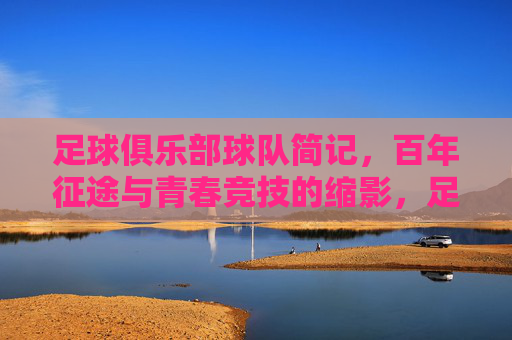 足球俱乐部球队简记，百年征途与青春竞技的缩影，足球俱乐部球队简记，百年征途与青春竞技的缩影