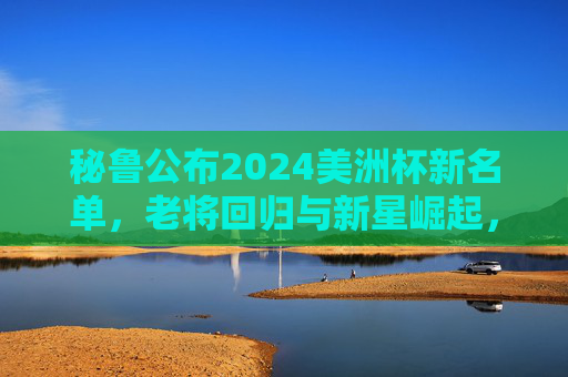 秘鲁公布2024美洲杯新名单,老将回归与新星崛起,为南美赛场蓄力,秘鲁公布2024美洲杯新名单,老将回归与新星崛起,为南美赛场蓄力