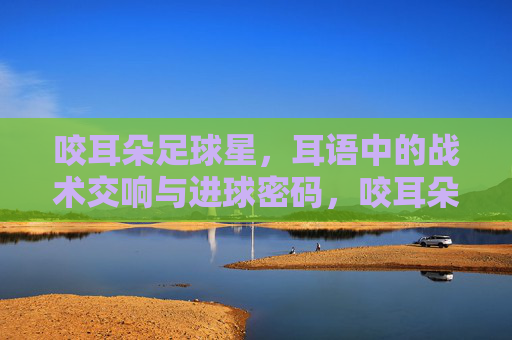 咬耳朵足球星，耳语中的战术交响与进球密码，咬耳朵足球星，耳语中的战术交响与进球密码