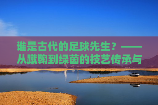 谁是古代的足球先生？——从蹴鞠到绿茵的技艺传承与精神共鸣，谁是古代的足球先生？——从蹴鞠到绿茵的技艺传承与精神共鸣