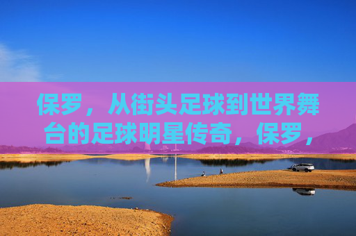 保罗,从街头足球到世界舞台的足球明星传奇,保罗,从街头足球到世界舞台的足球明星传奇