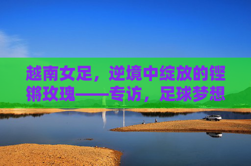 越南女足,逆境中绽放的铿锵玫瑰——专访,足球梦想与家国情怀的青春力量,越南女足,逆境中绽放的铿锵玫瑰——专访,足球梦想与家国情怀的青春力量