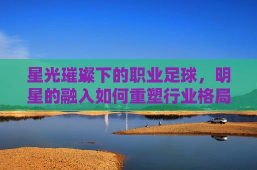 星光璀璨下的职业足球,明星的融入如何重塑行业格局?星光璀璨下的职业足球,明星融入如何重塑行业格局?