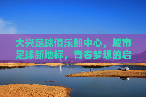 大兴足球俱乐部中心,城市足球新地标,青春梦想的启航地,大兴足球俱乐部中心,城市足球新地标,青春梦想的启航地