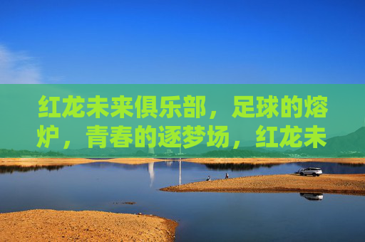 红龙未来俱乐部,足球的熔炉,青春的逐梦场,红龙未来俱乐部,足球的熔炉,青春的逐梦场