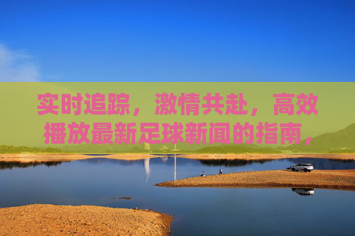 实时追踪，激情共赴，高效播放最新足球新闻的指南，实时追踪激情共赴，高效播放最新足球新闻指南