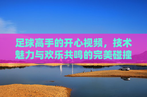 足球高手的开心视频,技术魅力与欢乐共鸣的完美碰撞,足球高手的开心视频,技术魅力与欢乐共鸣的完美碰撞