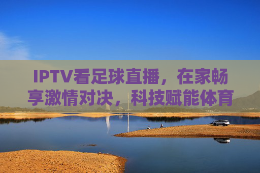 IPTV看足球直播，在家畅享激情对决，科技赋能体育观赛新体验，IPTV足球直播，科技赋能，在家畅享激情对决新体验