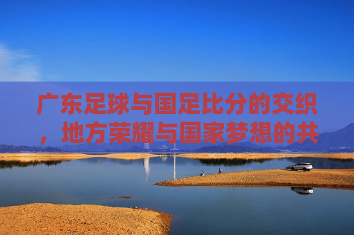 广东足球与国足比分的交织，地方荣耀与国家梦想的共鸣，广东足球与国足比分的交织，地方荣耀与国家梦想的共鸣