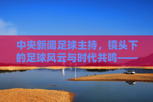 中央新闻足球主持,镜头下的足球风云与时代共鸣——解码绿茵场上的专业解读与体育温度,中央新闻足球主持,镜头下的足球风云与时代共鸣——解码绿茵场上的专业解读与体育温度