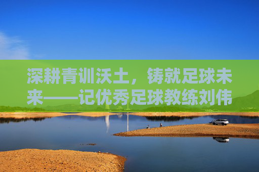 深耕青训沃土，铸就足球未来——记优秀足球教练刘伟厚，深耕青训沃土，铸就足球未来——记优秀足球教练刘伟厚