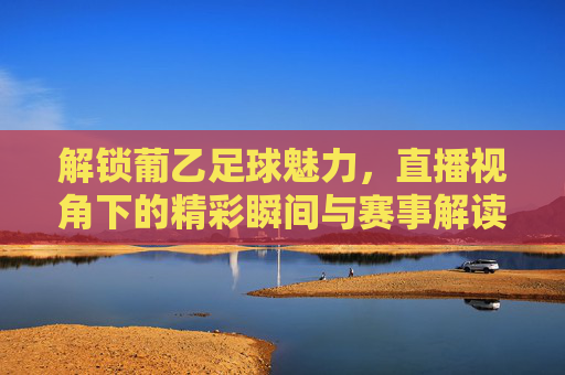 解锁葡乙足球魅力,直播视角下的精彩瞬间与赛事解读,解锁葡乙足球魅力,直播视角下的精彩瞬间与赛事解读