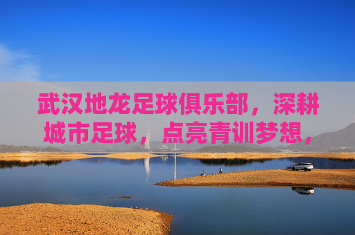 武汉地龙足球俱乐部，深耕城市足球，点亮青训梦想，武汉地龙足球俱乐部，深耕城市足球，点亮青训梦想