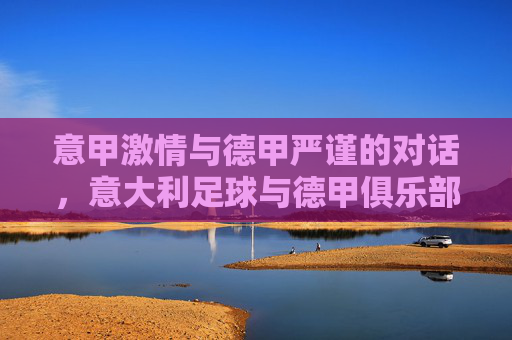 意甲激情与德甲严谨的对话,意大利足球与德甲俱乐部的文化碰撞与竞技融合,意甲激情与德甲严谨的对话,意大利足球与德甲俱乐部的文化碰撞与竞技融合