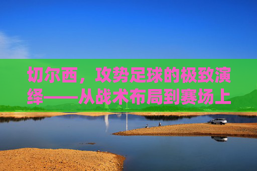 切尔西,攻势足球的极致演绎——从战术布局到赛场上的激情风暴,切尔西,攻势足球的极致演绎——从战术布局到赛场上的激情风暴