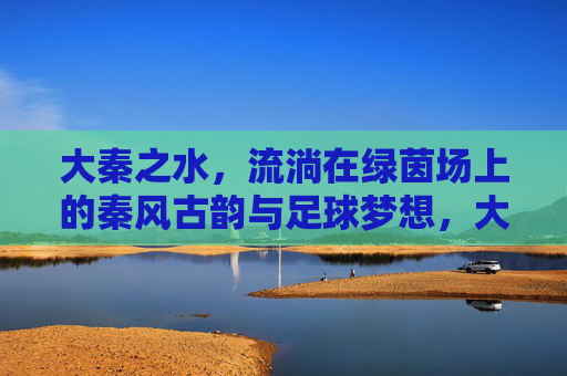 大秦之水,流淌在绿茵场上的秦风古韵与足球梦想,大秦之水,绿茵场上的秦风古韵与足球梦想